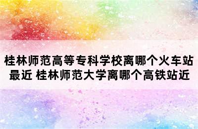 桂林师范高等专科学校离哪个火车站最近 桂林师范大学离哪个高铁站近